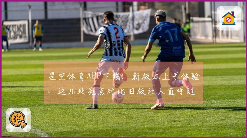 星空体育APP下载：新版本上手体验，这几处亮点对比旧版让人直呼过瘾