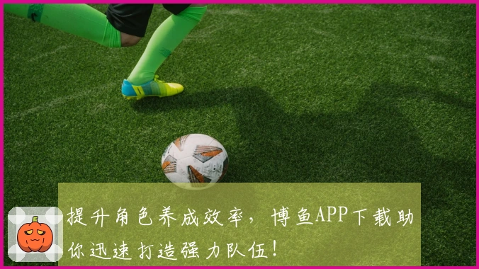 提升角色养成效率，博鱼APP下载助你迅速打造强力队伍！