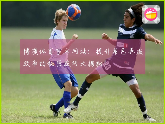 博澳体育官方网站：提升角色养成效率的秘密技巧大揭秘！