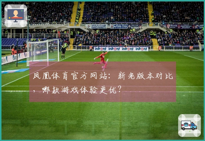 凤凰体育官方网站：新老版本对比，哪款游戏体验更优？