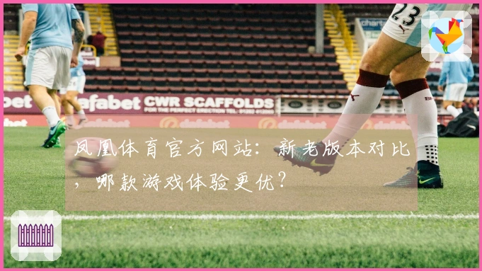 凤凰体育官方网站：新老版本对比，哪款游戏体验更优？